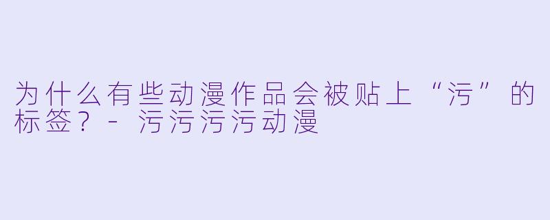为什么有些动漫作品会被贴上“污”的标签？-污污污污动漫