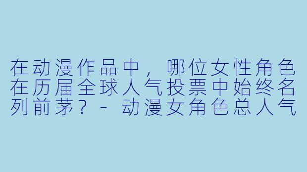 在动漫作品中，哪位女性角色在历届全球人气投票中始终名列前茅？-动漫女角色总人气排名