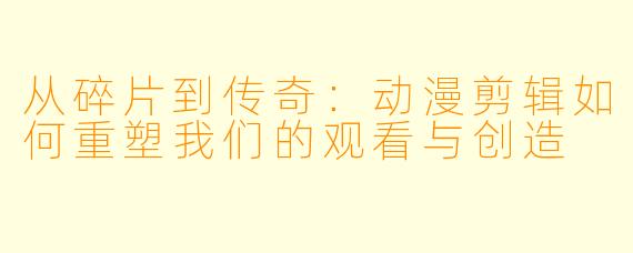 从碎片到传奇：动漫剪辑如何重塑我们的观看与创造
