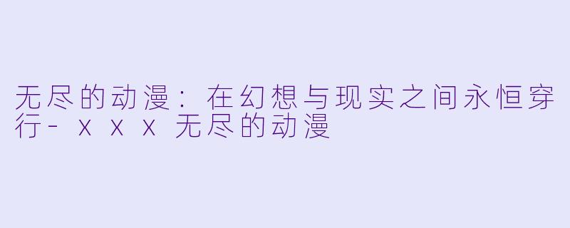 无尽的动漫：在幻想与现实之间永恒穿行-xxx无尽的动漫