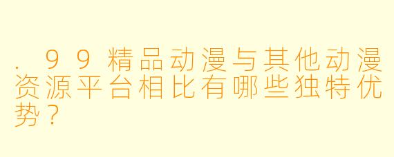 .99精品动漫与其他动漫资源平台相比有哪些独特优势?