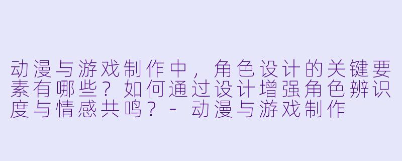 动漫与游戏制作中，角色设计的关键要素有哪些？如何通过设计增强角色辨识度与情感共鸣？-动漫与游戏制作