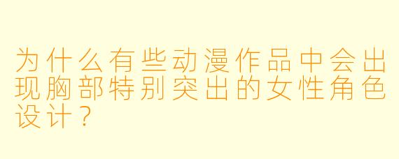 为什么有些动漫作品中会出现胸部特别突出的女性角色设计？
