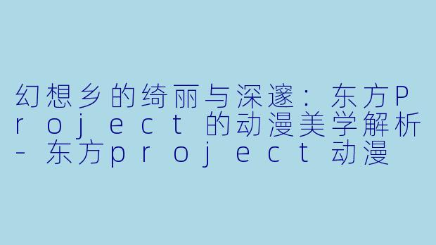 幻想乡的绮丽与深邃：东方Project的动漫美学解析-东方project动漫