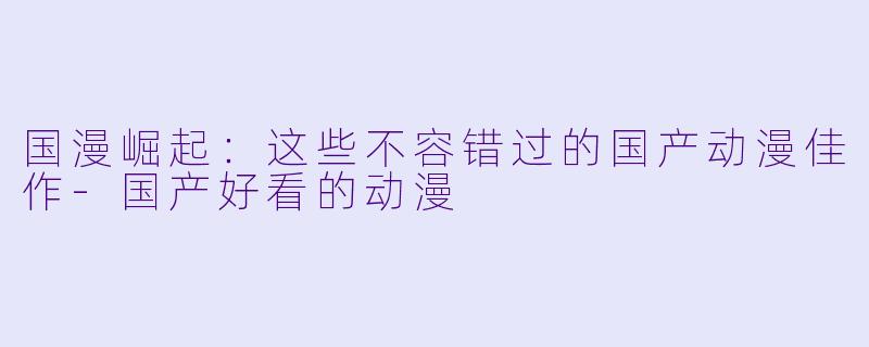 国漫崛起：这些不容错过的国产动漫佳作-国产好看的动漫