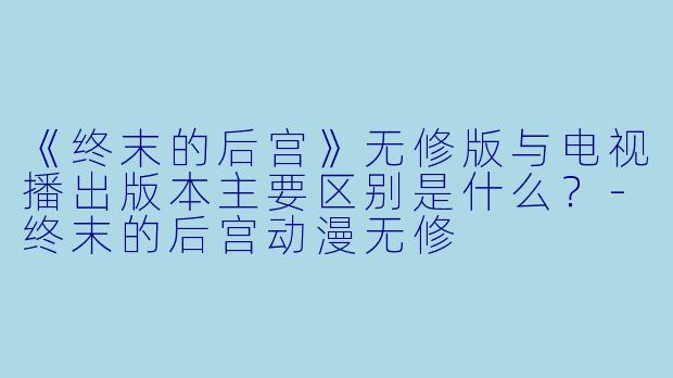 《终末的后宫》无修版与电视播出版本主要区别是什么？-终末的后宫动漫无修