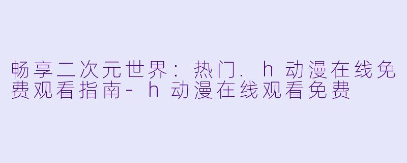 畅享二次元世界：热门.h动漫在线免费观看指南-h动漫在线观看免费