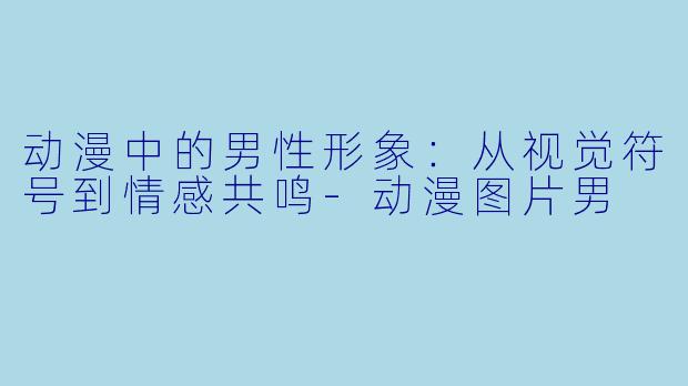 动漫中的男性形象:从视觉符号到情感共鸣-动漫图片男