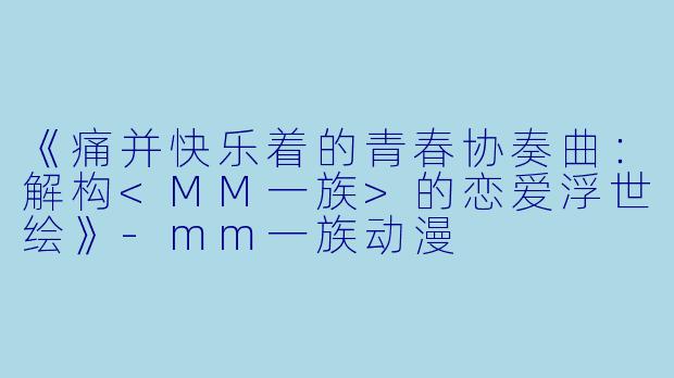 《痛并快乐着的青春协奏曲：解构<MM一族>的恋爱浮世绘》-mm一族动漫