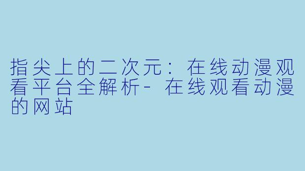 指尖上的二次元：在线动漫观看平台全解析-在线观看动漫的网站