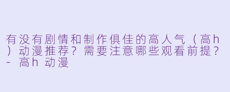 有没有剧情和制作俱佳的高人气（高h）动漫推荐？需要注意哪些观看前提？-高h动漫