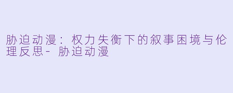 胁迫动漫：权力失衡下的叙事困境与伦理反思-胁迫动漫