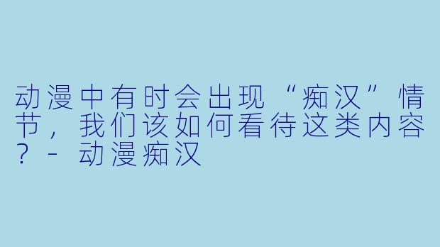 动漫中有时会出现“痴汉”情节，我们该如何看待这类内容？-动漫痴汉