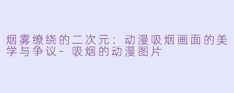烟雾缭绕的二次元:动漫吸烟画面的美学与争议-吸烟的动漫图片