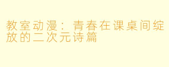 教室动漫：青春在课桌间绽放的二次元诗篇