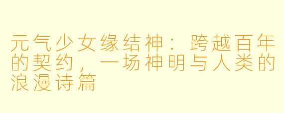 元气少女缘结神:跨越百年的契约,一场神明与人类的浪漫诗篇