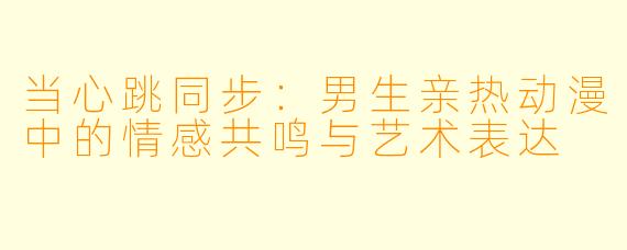 当心跳同步：男生亲热动漫中的情感共鸣与艺术表达