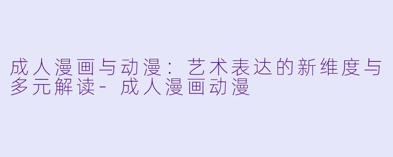成人漫画与动漫：艺术表达的新维度与多元解读-成人漫画动漫
