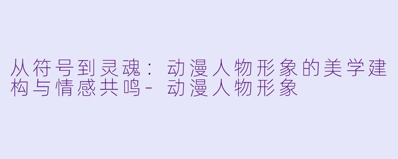 从符号到灵魂:动漫人物形象的美学建构与情感共鸣-动漫人物形象