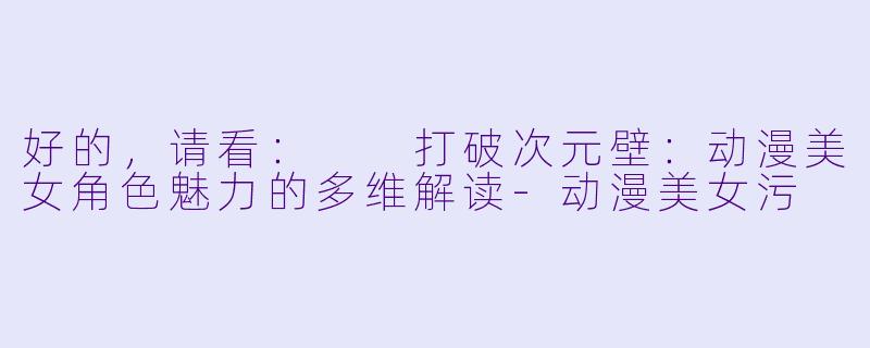 好的,请看:
打破次元壁:动漫美女角色魅力的多维解读-动漫美女污