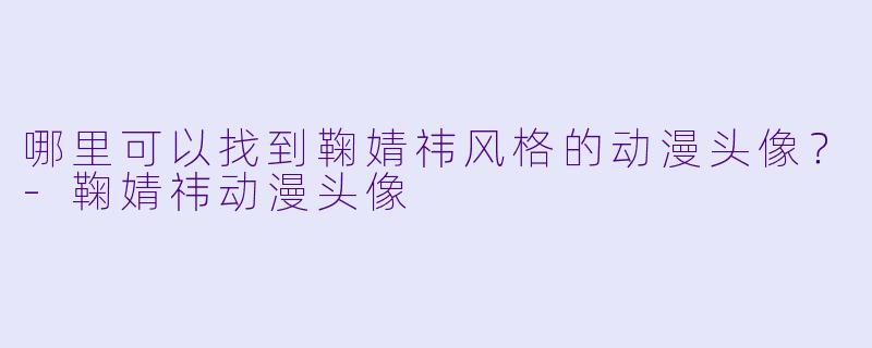 哪里可以找到鞠婧祎风格的动漫头像？-鞠婧祎动漫头像