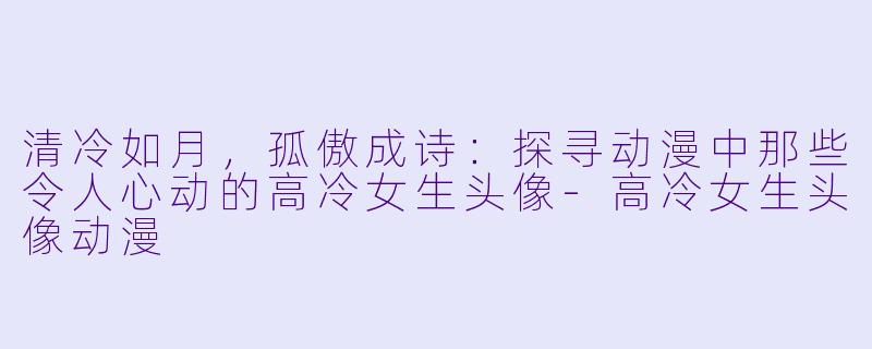 清冷如月，孤傲成诗：探寻动漫中那些令人心动的高冷女生头像-高冷女生头像动漫