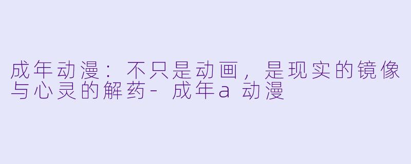成年动漫：不只是动画，是现实的镜像与心灵的解药-成年a动漫
