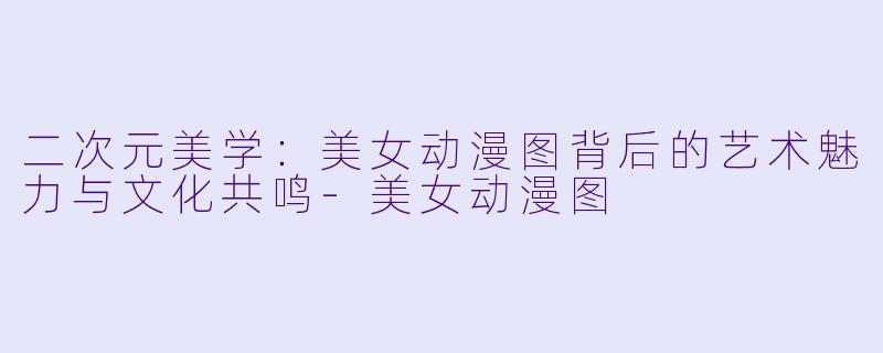 二次元美学：美女动漫图背后的艺术魅力与文化共鸣-美女动漫图