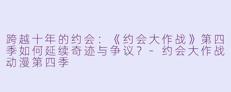 跨越十年的约会：《约会大作战》第四季如何延续奇迹与争议？-约会大作战动漫第四季