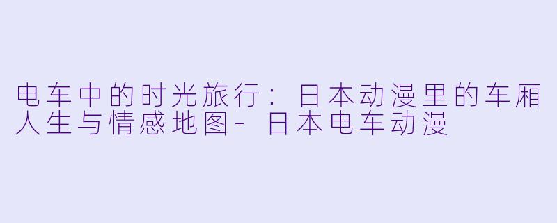 电车中的时光旅行：日本动漫里的车厢人生与情感地图-日本电车动漫