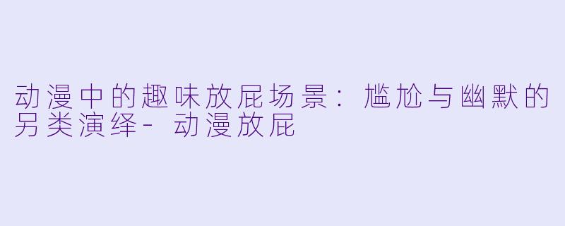 动漫中的趣味放屁场景：尴尬与幽默的另类演绎-动漫放屁
