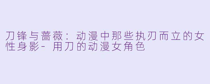 刀锋与蔷薇：动漫中那些执刃而立的女性身影-用刀的动漫女角色