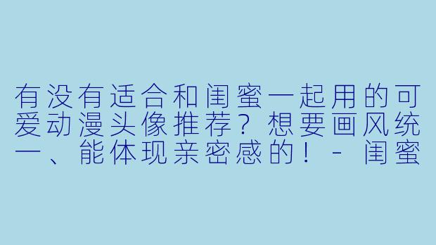 有没有适合和闺蜜一起用的可爱动漫头像推荐？想要画风统一、能体现亲密感的！-闺蜜头像可爱动漫