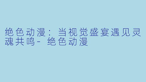 绝色动漫：当视觉盛宴遇见灵魂共鸣-绝色动漫