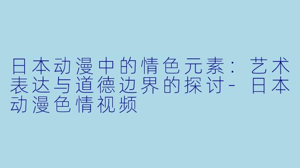 日本动漫中的情色元素：艺术表达与道德边界的探讨-日本动漫色情视频