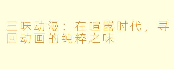 三味动漫：在喧嚣时代，寻回动画的纯粹之味