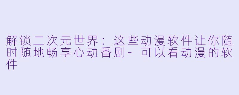 解锁二次元世界：这些动漫软件让你随时随地畅享心动番剧-可以看动漫的软件