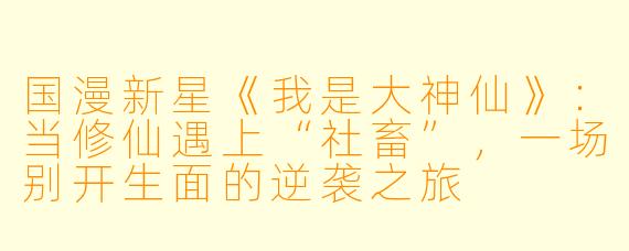 国漫新星《我是大神仙》：当修仙遇上“社畜”，一场别开生面的逆袭之旅