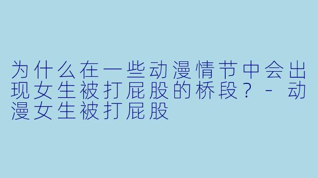 为什么在一些动漫情节中会出现女生被打屁股的桥段？-动漫女生被打屁股