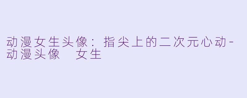 动漫女生头像：指尖上的二次元心动-动漫头像 女生