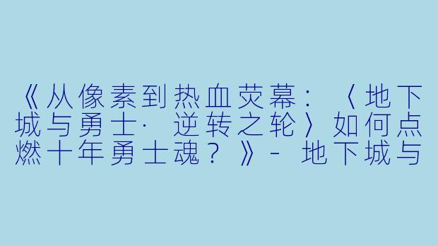《从像素到热血荧幕：〈地下城与勇士·逆转之轮〉如何点燃十年勇士魂？》-地下城与勇士动漫