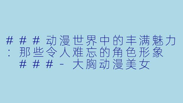 ###动漫世界中的丰满魅力：那些令人难忘的角色形象

###-大胸动漫美女