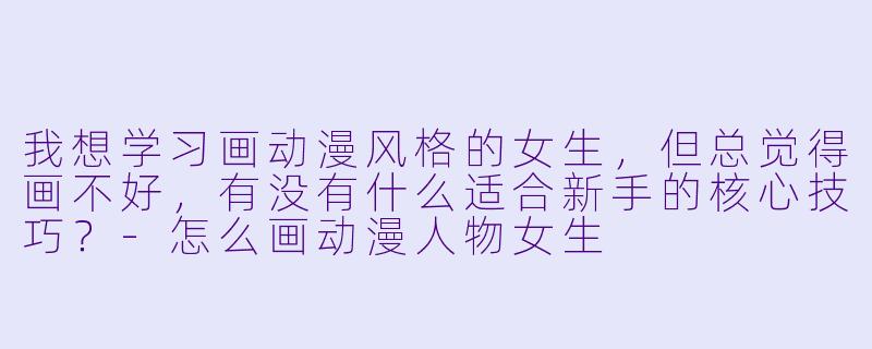 我想学习画动漫风格的女生，但总觉得画不好，有没有什么适合新手的核心技巧？-怎么画动漫人物女生