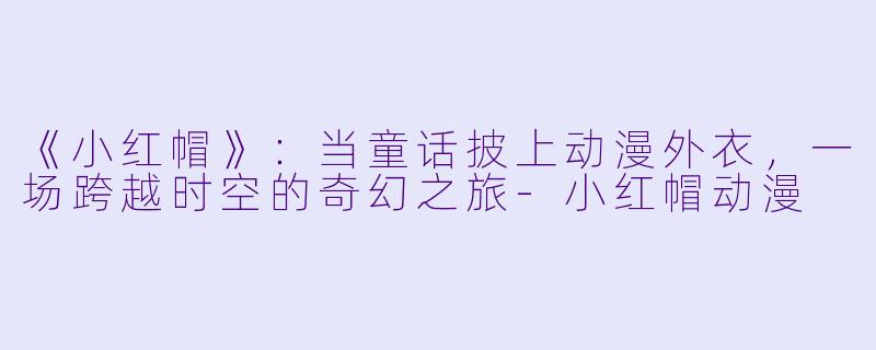《小红帽》：当童话披上动漫外衣，一场跨越时空的奇幻之旅-小红帽动漫