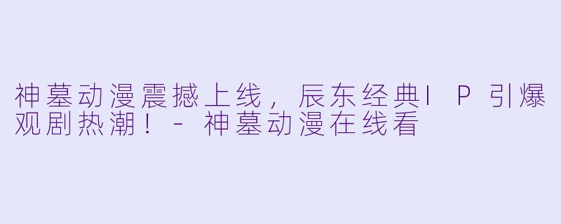 神墓动漫震撼上线，辰东经典IP引爆观剧热潮！-神墓动漫在线看