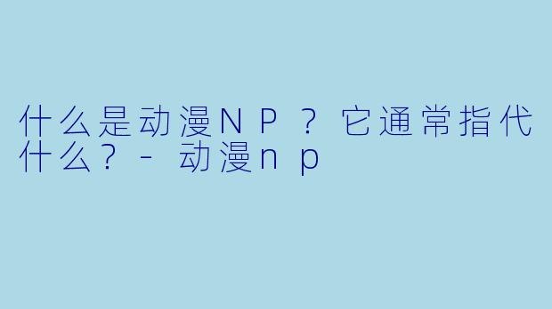 什么是动漫NP?它通常指代什么?