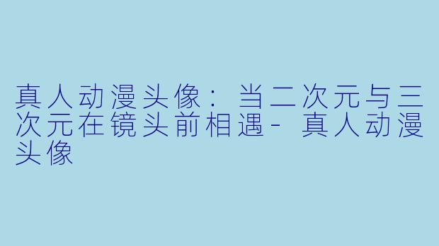 真人动漫头像：当二次元与三次元在镜头前相遇-真人动漫头像