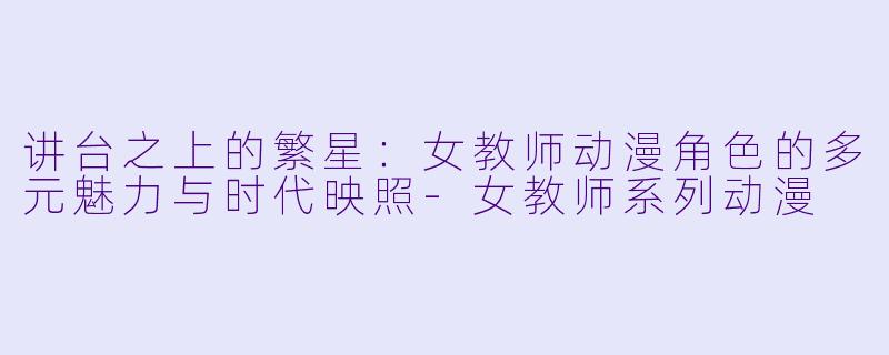 讲台之上的繁星：女教师动漫角色的多元魅力与时代映照-女教师系列动漫