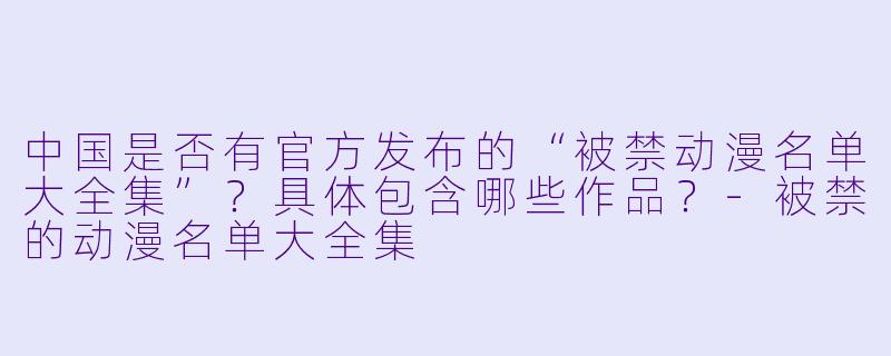 中国是否有官方发布的“被禁动漫名单大全集”？具体包含哪些作品？-被禁的动漫名单大全集