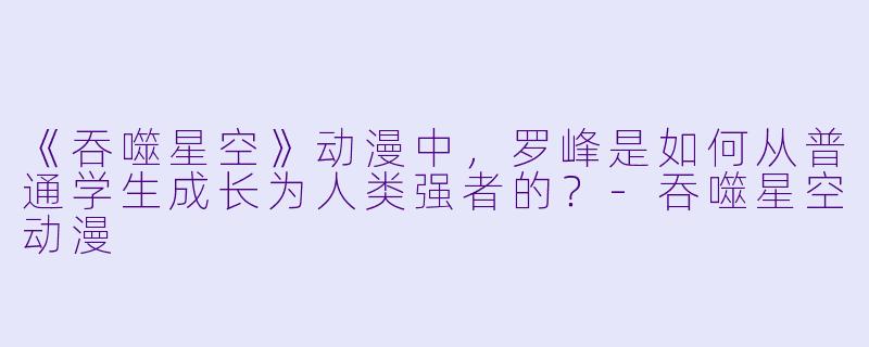 《吞噬星空》动漫中，罗峰是如何从普通学生成长为人类强者的？-吞噬星空动漫